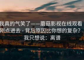 我真的气笑了——蘑菇影视在线观看｜刚点进去 - 背后原因比你想的复杂？！我只想说：离谱