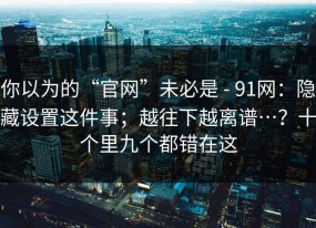 你以为的“官网”未必是 - 91网：隐藏设置这件事；越往下越离谱…？十个里九个都错在这