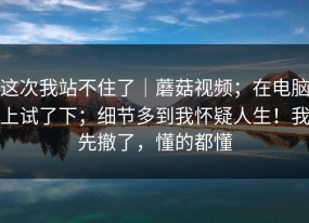 这次我站不住了｜蘑菇视频；在电脑上试了下；细节多到我怀疑人生！我先撤了，懂的都懂