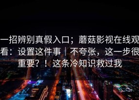 一招辨别真假入口；蘑菇影视在线观看：设置这件事｜不夸张，这一步很重要？！这条冷知识救过我