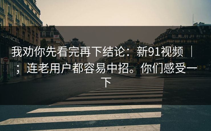 我劝你先看完再下结论:新91视频 | ;连老用户都容易中招。你们感受一下 我劝你先看完再下结论:新91视频 | ;连老用户都容易中招。你们感受一下