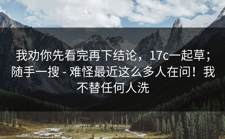 我劝你先看完再下结论，17c一起草；随手一搜 - 难怪最近这么多人在问！我不替任何人洗