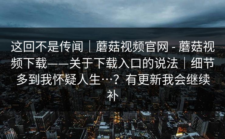 这回不是传闻|蘑菇视频官网 - 蘑菇视频下载——关于下载入口的说法|细节多到我怀疑人生…?有更新我会继续补 这回不是传闻|蘑菇视频官网 - 蘑菇视频下载——关于下载入口的说法|细节多到我怀疑人生…?有更新我会继续补