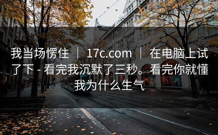 我当场愣住 | 17c.com | 在电脑上试了下 - 看完我沉默了三秒。看完你就懂我为什么生气 我当场愣住 | 17c.com | 在电脑上试了下 - 看完我沉默了三秒。看完你就懂我为什么生气