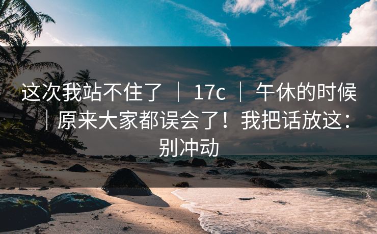 这次我站不住了 ｜ 17c ｜ 午休的时候｜原来大家都误会了！我把话放这：别冲动