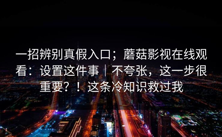 一招辨别真假入口；蘑菇影视在线观看：设置这件事｜不夸张，这一步很重要？！这条冷知识救过我
