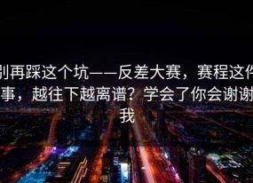 别再踩这个坑——反差大赛，赛程这件事，越往下越离谱？学会了你会谢谢我