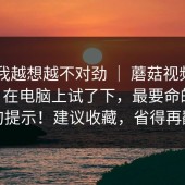 这事我越想越不对劲 ｜ 蘑菇视频app下载 - 在电脑上试了下，最要命的是这一句提示！建议收藏，省得再翻车