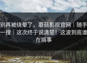 别再被绕晕了，蘑菇影视官网｜随手一搜｜这次终于说清楚！这波到底谁在搞事