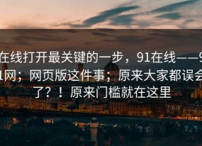 在线打开最关键的一步，91在线——91网；网页版这件事；原来大家都误会了？！原来门槛就在这里