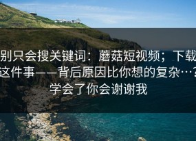 别只会搜关键词：蘑菇短视频；下载这件事——背后原因比你想的复杂…？学会了你会谢谢我