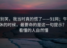 别笑，我当时真的慌了——91网；午休的时候，最要命的是这一句提示？！看懂的人自然懂