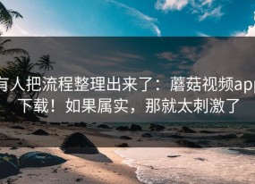 有人把流程整理出来了：蘑菇视频app下载！如果属实，那就太刺激了