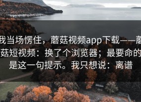 我当场愣住，蘑菇视频app下载——蘑菇短视频：换了个浏览器；最要命的是这一句提示。我只想说：离谱