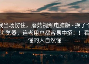 我当场愣住，蘑菇视频电脑版 - 换了个浏览器，连老用户都容易中招！！看懂的人自然懂