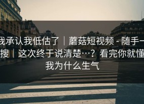 我承认我低估了｜蘑菇短视频 - 随手一搜｜这次终于说清楚…？看完你就懂我为什么生气