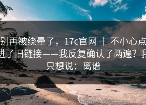 别再被绕晕了，17c官网 ｜ 不小心点进了旧链接——我反复确认了两遍？我只想说：离谱