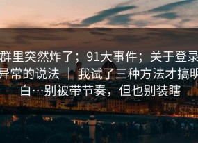 群里突然炸了；91大事件；关于登录异常的说法 ｜ 我试了三种方法才搞明白…别被带节奏，但也别装瞎