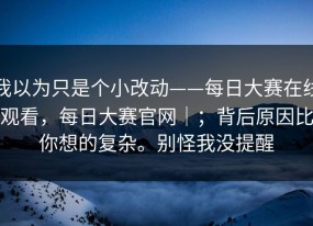 我以为只是个小改动——每日大赛在线观看，每日大赛官网｜；背后原因比你想的复杂。别怪我没提醒