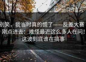 别笑，我当时真的慌了——反差大赛｜刚点进去：难怪最近这么多人在问！这波到底谁在搞事