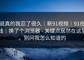 说真的我忍了很久｜新91视频｜91在线｜换了个浏览器 - 关键点居然在这里。别问我怎么知道的