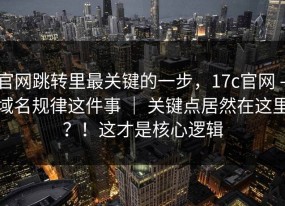 官网跳转里最关键的一步，17c官网 - 域名规律这件事 ｜ 关键点居然在这里？！这才是核心逻辑