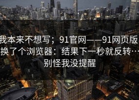 我本来不想写；91官网——91网页版，换了个浏览器：结果下一秒就反转…别怪我没提醒
