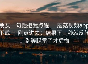 朋友一句话把我点醒 ｜ 蘑菇视频app下载 ｜ 刚点进去：结果下一秒就反转！别等踩雷了才后悔