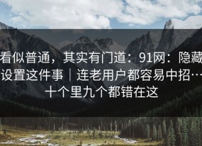看似普通，其实有门道：91网：隐藏设置这件事｜连老用户都容易中招…十个里九个都错在这