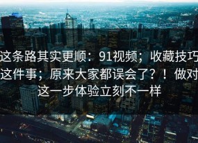 这条路其实更顺：91视频；收藏技巧这件事；原来大家都误会了？！做对这一步体验立刻不一样