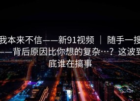 我本来不信——新91视频 ｜ 随手一搜——背后原因比你想的复杂…？这波到底谁在搞事