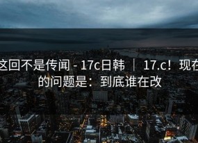 这回不是传闻 - 17c日韩 ｜ 17.c！现在的问题是：到底谁在改