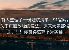 有人整理了一份避坑清单；91官网，关于页面改版的说法；原来大家都误会了！！你觉得这算不算实锤