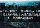 我以为我看错了 ｜ 蘑菇视频app下载｜晚上刷的时候 ｜ 关键点居然在这里！！别问我怎么知道的