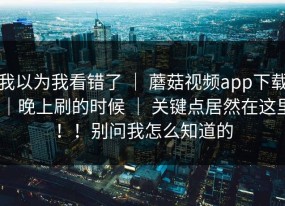 我以为我看错了 ｜ 蘑菇视频app下载｜晚上刷的时候 ｜ 关键点居然在这里！！别问我怎么知道的