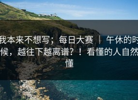 我本来不想写；每日大赛 ｜ 午休的时候，越往下越离谱？！看懂的人自然懂