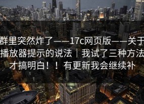 群里突然炸了——17c网页版——关于播放器提示的说法｜我试了三种方法才搞明白！！有更新我会继续补