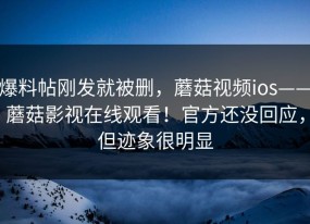 爆料帖刚发就被删，蘑菇视频ios——蘑菇影视在线观看！官方还没回应，但迹象很明显