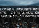 这回不是传闻｜蘑菇视频官网 - 蘑菇视频下载——关于下载入口的说法｜细节多到我怀疑人生…？有更新我会继续补