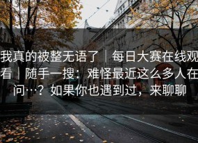 我真的被整无语了｜每日大赛在线观看｜随手一搜：难怪最近这么多人在问…？如果你也遇到过，来聊聊