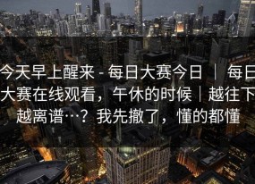 今天早上醒来 - 每日大赛今日 ｜ 每日大赛在线观看，午休的时候｜越往下越离谱…？我先撤了，懂的都懂