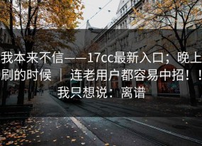 我本来不信——17cc最新入口；晚上刷的时候 ｜ 连老用户都容易中招！！我只想说：离谱
