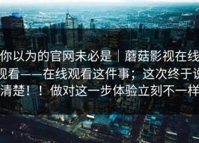 你以为的官网未必是｜蘑菇影视在线观看——在线观看这件事；这次终于说清楚！！做对这一步体验立刻不一样