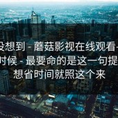 我真没想到 - 蘑菇影视在线观看——午休的时候 - 最要命的是这一句提示！！想省时间就照这个来