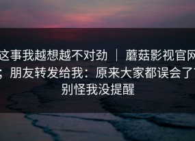 这事我越想越不对劲 ｜ 蘑菇影视官网；朋友转发给我：原来大家都误会了？别怪我没提醒