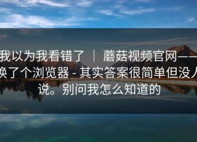 我以为我看错了 ｜ 蘑菇视频官网——换了个浏览器 - 其实答案很简单但没人说。别问我怎么知道的
