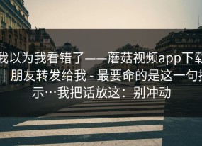 我以为我看错了——蘑菇视频app下载｜朋友转发给我 - 最要命的是这一句提示…我把话放这：别冲动