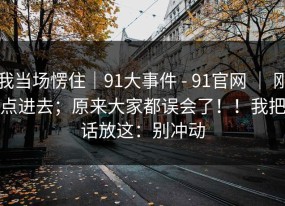 我当场愣住｜91大事件 - 91官网 ｜ 刚点进去；原来大家都误会了！！我把话放这：别冲动