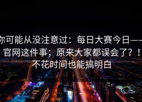 你可能从没注意过：每日大赛今日——官网这件事；原来大家都误会了？！不花时间也能搞明白