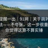 这条提醒一出｜91网｜关于跳转提示的说法——不夸张，这一步很重要！！你觉得这算不算实锤